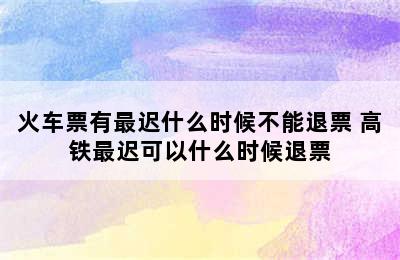 火车票有最迟什么时候不能退票 高铁最迟可以什么时候退票